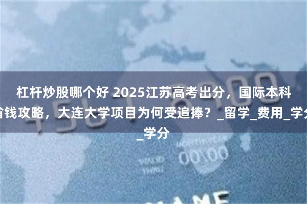 杠杆炒股哪个好 2025江苏高考出分，国际本科省钱攻略，大连大学项目为何受追捧？_留学_费用_学分