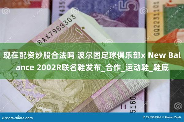 现在配资炒股合法吗 波尔图足球俱乐部x New Balance 2002R联名鞋发布_合作_运动鞋_鞋底