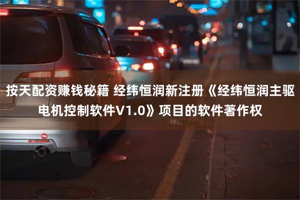 按天配资赚钱秘籍 经纬恒润新注册《经纬恒润主驱电机控制软件V1.0》项目的软件著作权