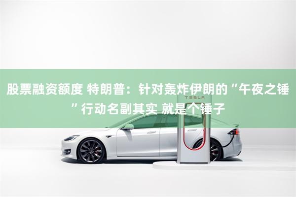 股票融资额度 特朗普：针对轰炸伊朗的“午夜之锤”行动名副其实 就是个锤子