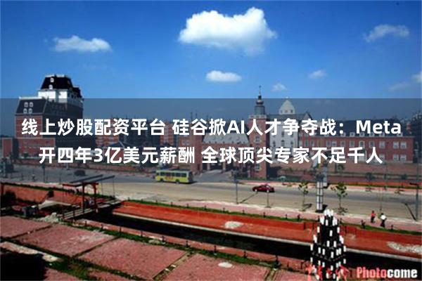 线上炒股配资平台 硅谷掀AI人才争夺战：Meta开四年3亿美元薪酬 全球顶尖专家不足千人